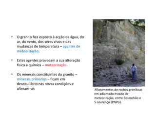 Afloramentos de rochas graníticas
em adiantado estado de
meteorização, entre Bostochão e
S.Lourenço (PNPG).
• O granito fica exposto à acção da água, do
ar, do vento, dos seres vivos e das
mudanças de temperatura – agentes de
meteorização.
• Estes agentes provocam a sua alteração
física e química – meteorização.
• Os minerais constituintes do granito –
minerais primários – ficam em
desequilíbrio nas novas condições e
alteram-se.
 