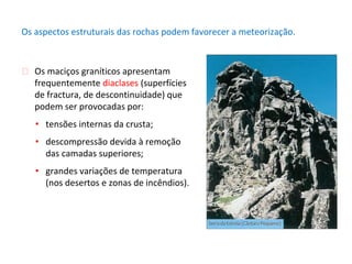 ⮚ Os maciços graníticos apresentam
frequentemente diaclases (superfícies
de fractura, de descontinuidade) que
podem ser provocadas por:
• tensões internas da crusta;
• descompressão devida à remoção
das camadas superiores;
• grandes variações de temperatura
(nos desertos e zonas de incêndios).
Os aspectos estruturais das rochas podem favorecer a meteorização.
 
