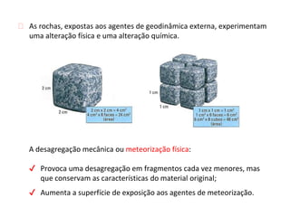 A desagregação mecânica ou meteorização física:
✔ Provoca uma desagregação em fragmentos cada vez menores, mas
que conservam as características do material original;
✔ Aumenta a superfície de exposição aos agentes de meteorização.
⮚ As rochas, expostas aos agentes de geodinâmica externa, experimentam
uma alteração física e uma alteração química.
 