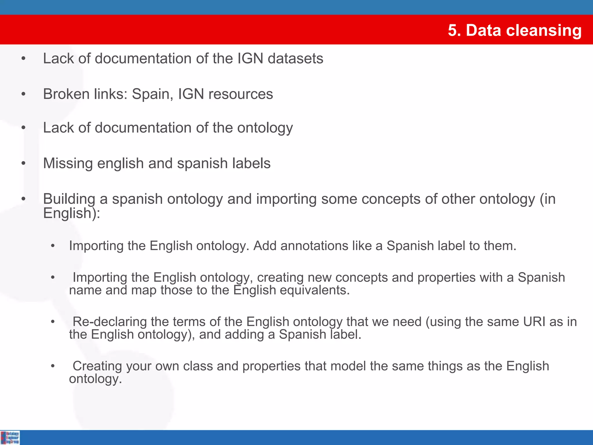5. Data cleansingLack of documentation of the IGN datasetsBroken links: Spain, IGN resourcesLack of documentation of the ontologyMissing english and spanish labelsBuilding a spanish ontology and importing some concepts of other ontology (in English):Importing the English ontology. Add annotations like a Spanish label to them. Importing the English ontology, creating new concepts and properties with a Spanish name and map those to the English equivalents. Re-declaring the terms of the English ontology that we need (using the same URI as in the English ontology), and adding a Spanish label. Creating your own class and properties that model the same things as the English ontology. select DISTINCT ?graph where {GRAPH ?graph {?s ?p ?o.}.}select DISTINCT ?graph where {GRAPH ?graph {?s ?p ?o.}.}