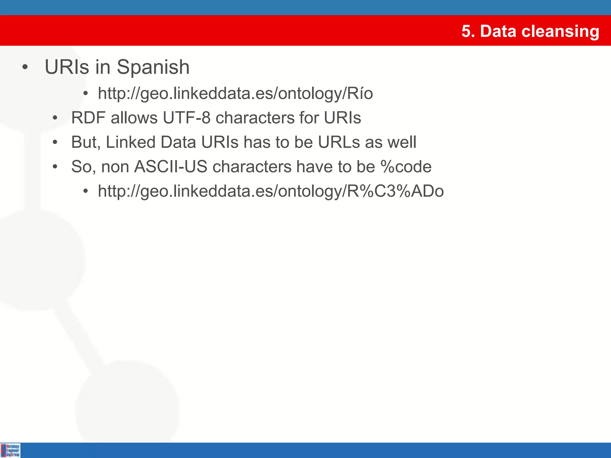 5. Data cleansingURIs in Spanishhttp://geo.linkeddata.es/ontology/RíoRDF allows UTF-8 characters for URIsBut, Linked Data URIs has to be URLs as wellSo, non ASCII-US characters have to be %codehttp://geo.linkeddata.es/ontology/R%C3%ADoselect DISTINCT ?graph where {GRAPH ?graph {?s ?p ?o.}.}select DISTINCT ?graph where {GRAPH ?graph {?s ?p ?o.}.}