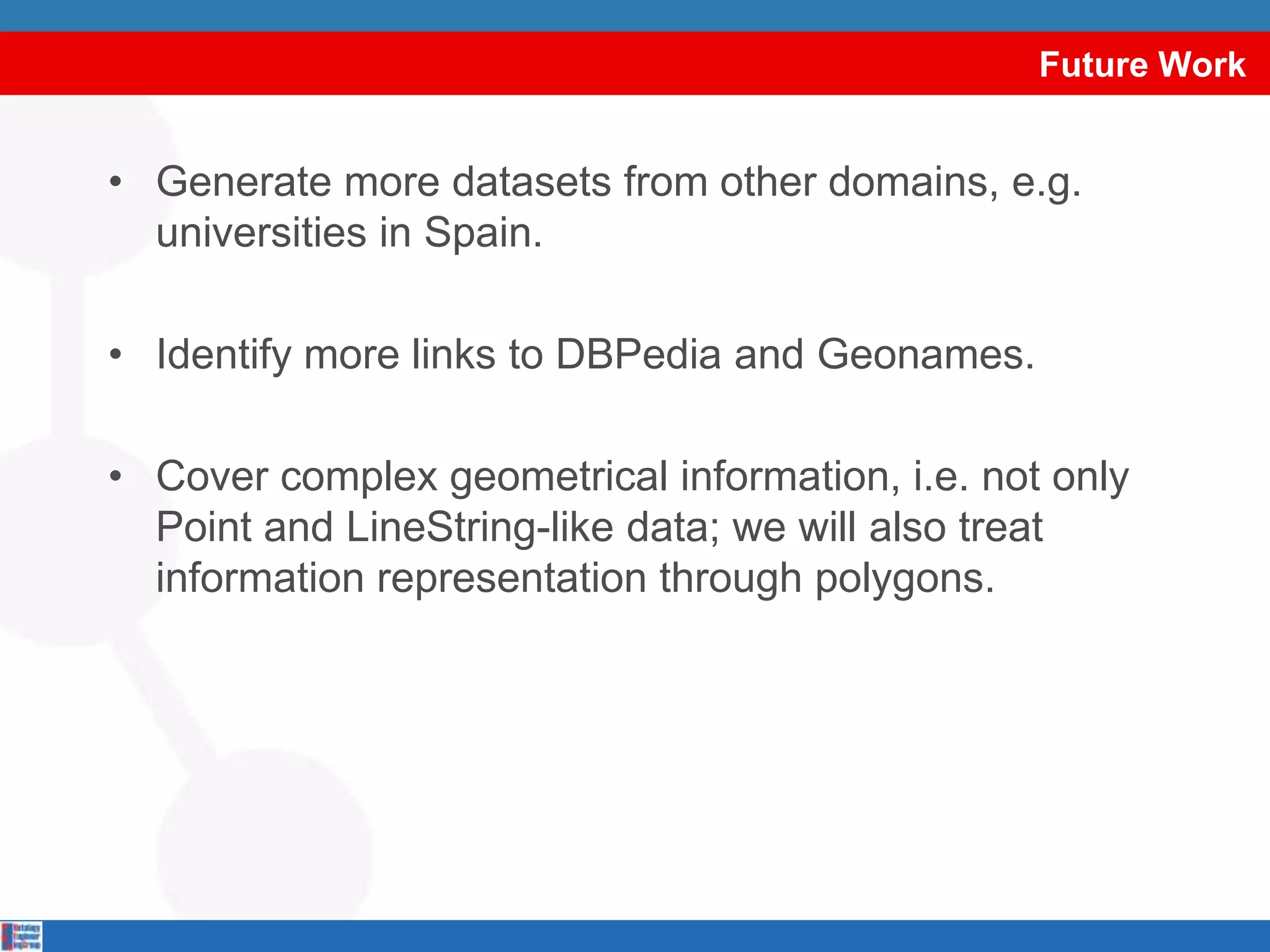 Future WorkGenerate more datasets from other domains, e.g. universities in Spain.Identify more links to DBPedia and Geonames.Cover complex geometrical information, i.e. not only Point and LineString-like data; we will also treat information representation through polygons.