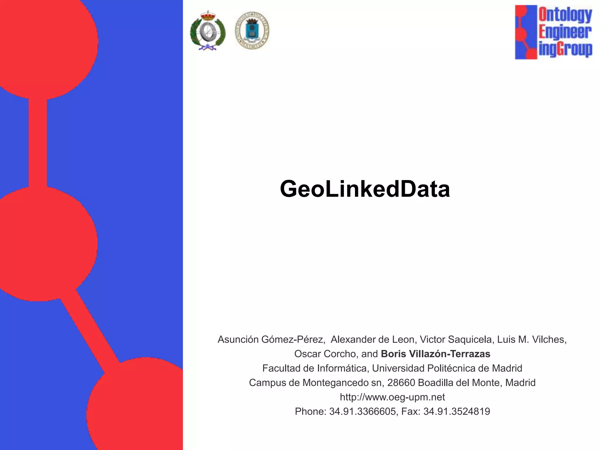 GeoLinkedDataAsunción Gómez-Pérez,  Alexander de Leon, Victor Saquicela, Luis M. Vilches, Oscar Corcho, and Boris Villazón-TerrazasFacultad de Informática, Universidad Politécnica de MadridCampus de Montegancedo sn, 28660 Boadilla del Monte, Madridhttp://www.oeg-upm.netPhone: 34.91.3366605, Fax: 34.91.3524819