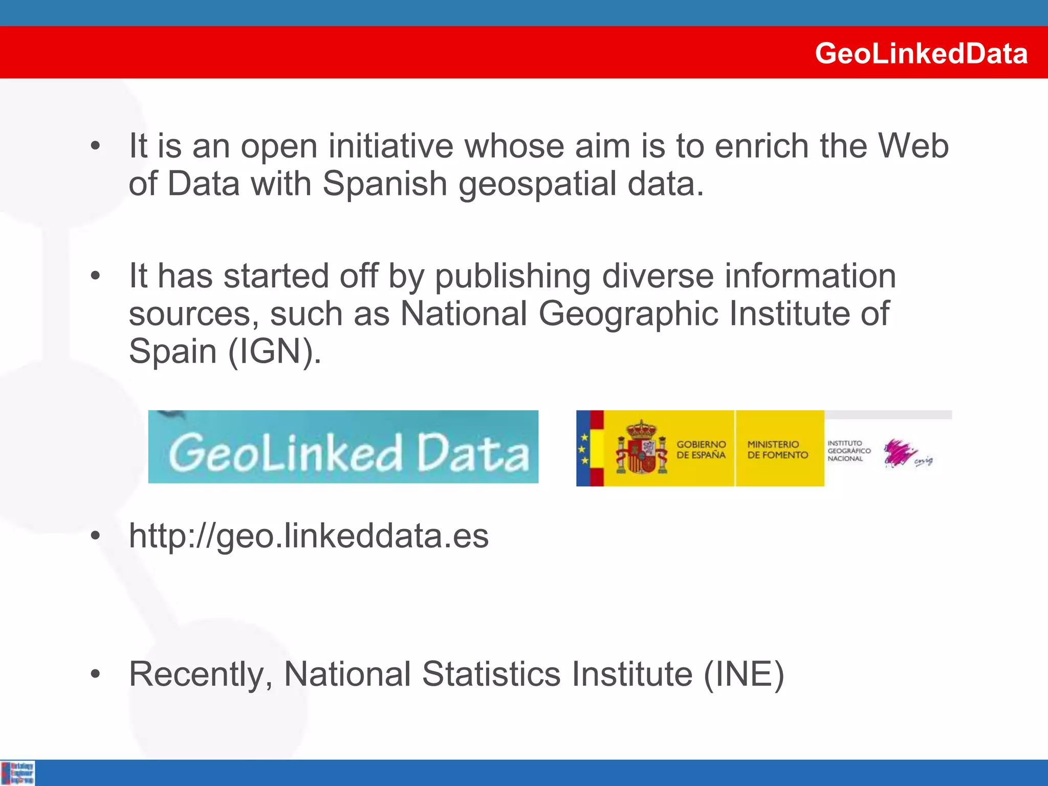 GeoLinkedDataIt is an open initiative whose aim is to enrich the Web of Data with Spanish geospatial data.It has started off by publishing diverse information sources, such as National Geographic Institute of Spain (IGN).http://geo.linkeddata.esRecently, National Statistics Institute (INE)