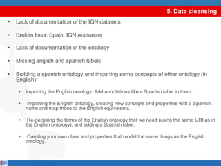 5. Data cleansingLack of documentation of the IGN datasetsBroken links: Spain, IGN resourcesLack of documentation of the ontologyMissing english and spanish labelsBuilding a spanish ontology and importing some concepts of other ontology (in English):Importing the English ontology. Add annotations like a Spanish label to them. Importing the English ontology, creating new concepts and properties with a Spanish name and map those to the English equivalents. Re-declaring the terms of the English ontology that we need (using the same URI as in the English ontology), and adding a Spanish label. Creating your own class and properties that model the same things as the English ontology. select DISTINCT ?graph where {GRAPH ?graph {?s ?p ?o.}.}select DISTINCT ?graph where {GRAPH ?graph {?s ?p ?o.}.}