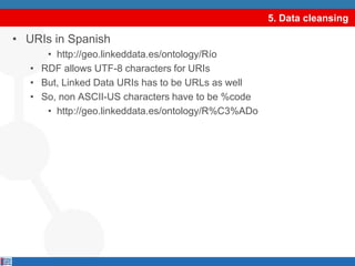 5. Data cleansingURIs in Spanishhttp://geo.linkeddata.es/ontology/RíoRDF allows UTF-8 characters for URIsBut, Linked Data URIs has to be URLs as wellSo, non ASCII-US characters have to be %codehttp://geo.linkeddata.es/ontology/R%C3%ADoselect DISTINCT ?graph where {GRAPH ?graph {?s ?p ?o.}.}select DISTINCT ?graph where {GRAPH ?graph {?s ?p ?o.}.}
