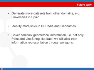 Future WorkGenerate more datasets from other domains, e.g. universities in Spain.Identify more links to DBPedia and Geonames.Cover complex geometrical information, i.e. not only Point and LineString-like data; we will also treat information representation through polygons.