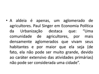 A aldeia é apenas, um aglomerado de agricultores. Paul Singer em Economia Política da Urbanização destaca que: “Uma comunidade de agricultores, por mais densamente aglomerados que vivam seus habitantes e por maior que ela seja (de fato, ela não pode ser muito grande, devido ao caráter extensivo das atividades primárias) não pode ser considerada uma cidade”.