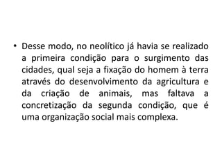 Desse modo, no neolítico já havia se realizado a primeira condição para o surgimento das cidades, qual seja a fixação do homem à terra através do desenvolvimento da agricultura e da criação de animais, mas faltava a concretização da segunda condição, que é uma organização social mais complexa.