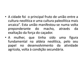 Evoluçãoparachefepolítico e depoisreiA cidade foi  o principal fruto de união entre a cultura neolítica e uma cultura paleolítica mais arcaica”. Esta união manifestou-se numa volta preponderante do macho, através da exaltação da força do caçador. A mulher, que tinha sido uma figura fundamental na aldeia neolítica, pelo seu papel no desenvolvimento da atividade agrícola, volta à condição secundária.
