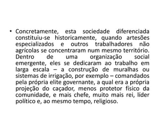 Concretamente, esta sociedade diferenciada constituiu-se historicamente, quando artesões especializados e outros trabalhadores não agrícolas se concentraram num mesmo território. Dentro de uma organização social emergente, eles se dedicaram ao trabalho em larga escala – a construção de muralhas ou sistemas de irrigação, por exemplo – comandados pela própria elite governante, a qual era a própria projeção do caçador, menos protetor físico da comunidade, e mais chefe, muito mais rei, líder político e, ao mesmo tempo, religioso.