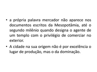 a própria palavra mercador não aparece nos documentos escritos da Mesopotâmia, até o segundo milênio quando designa o agente de um templo com o privilégio de comerciar no exterior.A cidade na sua origem não é por excelência o lugar de produção, mas o da dominação. 