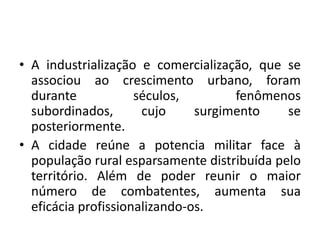 A industrialização e comercialização, que se associou ao crescimento urbano, foram durante séculos, fenômenos subordinados, cujo surgimento se posteriormente.A cidade reúne a potencia militar face à população rural esparsamente distribuída pelo território. Além de poder reunir o maior número de combatentes, aumenta sua eficácia profissionalizando-os.