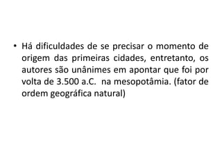 Há dificuldades de se precisar o momento de origem das primeiras cidades, entretanto, os autores são unânimes em apontar que foi por volta de 3.500 a.C.  na mesopotâmia. (fator de ordem geográfica natural)