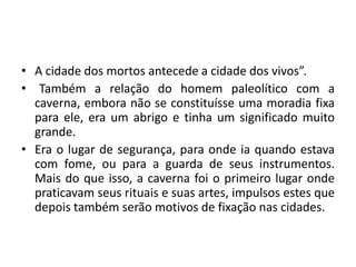 A cidade dos mortos antecede a cidade dos vivos”.	Também a relação do homem paleolítico com a caverna, embora não se constituísse uma moradia fixa para ele, era um abrigo e tinha um significado muito grande. Era o lugar de segurança, para onde ia quando estava com fome, ou para a guarda de seus instrumentos. Mais do que isso, a caverna foi o primeiro lugar onde praticavam seus rituais e suas artes, impulsos estes que depois também serão motivos de fixação nas cidades.