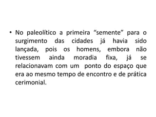 No paleolítico a primeira “semente” para o surgimento das cidades já havia sido lançada, pois os homens, embora não tivessem ainda moradia fixa, já se relacionavam com um ponto do espaço que era ao mesmo tempo de encontro e de prática cerimonial.