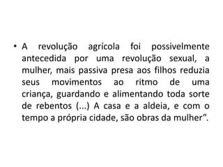 A revolução agrícola foi possivelmente antecedida por uma revolução sexual, a mulher, mais passiva presa aos filhos reduzia seus movimentos ao ritmo de uma criança, guardando e alimentando toda sorte de rebentos (...) A casa e a aldeia, e com o tempo a própria cidade, são obras da mulher”.