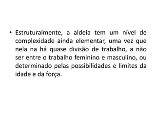 Estruturalmente, a aldeia tem um nível de complexidade ainda elementar, uma vez que nela na há quase divisão de trabalho, a não ser entre o trabalho feminino e masculino, ou determinado pelas possibilidades e limites da idade e da força.