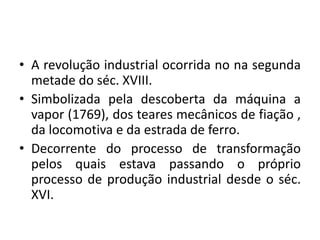 A revolução industrial ocorrida no nasegundametade do séc. XVIII.Simbolizadapeladescoberta da máquina a vapor (1769), dos tearesmecânicos de fiação , da locomotiva e da estrada de ferro.Decorrente do processo de transformaçãopelosquaisestavapassando o próprioprocesso de produção industrial desde o séc. XVI.