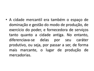 A cidade mercantil era também o espaço de dominação e gestão do modo de produção, de exercício do poder, e fornecedora de serviços tanto quanto a cidade antiga. No entanto, diferenciava-se delas por seu caráter produtivo, ou seja, por passar a ser, de forma mais marcante, o lugar de produção de mercadorias. 