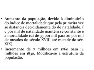 Aumento da população, devido à diminuição do índice de mortalidade que pela primeira vez se distancia decididamente do de natalidade. ( 7 por mil de natalidade mantém se constante e  a mortalidade cai de 35 por mil para 20 por mil de meados do século XVIII até metade do séc. XIX)Incremento de 7 milhões em 1760 para 14 milhões em 1830. Modifica-se a estrutura da população.