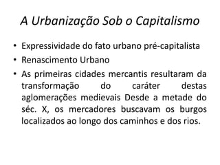 A Urbanização Sob o CapitalismoExpressividade do fatourbanopré-capitalistaRenascimentoUrbanoAs primeiras cidades mercantis resultaram da transformação do caráter destas aglomerações medievais Desde a metade do séc. X, os mercadores buscavam os burgos localizados ao longo dos caminhos e dos rios. 