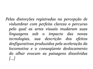 Pelas distorções registradas na percepção de vislumbrar com perfeita clareza o percurso pelo qual as artes visuais mudaram suas linguagens sob o impacto das novas tecnologias, sua descrição dos efeitos desfigurativos produzidos pela aceleração da locomotiva e o conseqüente deslocamento do olhar evocam as paisagens dissolvidas [...]