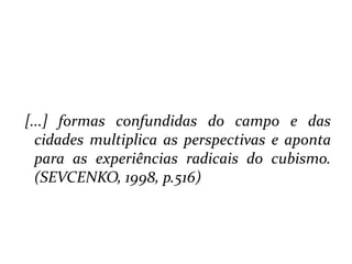  [...] formas confundidas do campo e das cidades multiplica as perspectivas e aponta para as experiências radicais do cubismo. (SEVCENKO, 1998, p.516)