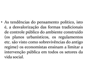  As tendências do pensamento político, isto é, a desvalorização das formas tradicionais de controle público do ambiente construído (os planos urbanísticos, os regulamentos etc. são visto como sobrevivências do antigo regime) os economistas ensinam a limitar a intervenção pública em todos os setores da vida social.