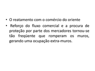 O reatamento com o comércio do oriente Reforço do fluxo comercial e a procura de proteção por parte dos mercadores tornou-se tão freqüente que romperam os muros, gerando uma ocupação extra-muros.