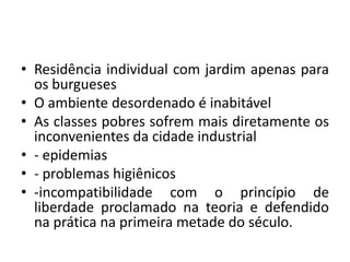 Residência individual com jardim apenas para os burguesesO ambiente desordenado é inabitávelAs classes pobres sofrem mais diretamente os inconvenientes da cidade industrial- epidemias- problemas higiênicos-incompatibilidade com o princípio de liberdade proclamado na teoria e defendido na prática na primeira metade do século. 