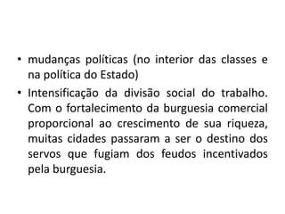 mudanças políticas (no interior das classes e na política do Estado)Intensificação da divisão social do trabalho. Com o fortalecimento da burguesia comercial proporcional ao crescimento de sua riqueza, muitas cidades passaram a ser o destino dos servos que fugiam dos feudos incentivados pela burguesia. 