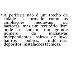  A periferia não é um trecho de cidade já formado como as ampliações medievais ou barrocas, mas um território livre onde se somam um grande número de iniciativas independentes: bairros de luxo, bairros pobres, indústrias, depósitos, instalações técnicas. 