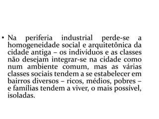  Na periferia industrial perde-se a homogeneidade social e arquitetônica da cidade antiga – os indivíduos e as classes não desejam integrar-se na cidade como num ambiente comum, mas as várias classes sociais tendem a se estabelecer em bairros diversos – ricos, médios, pobres – e famílias tendem a viver, o mais possível, isoladas.