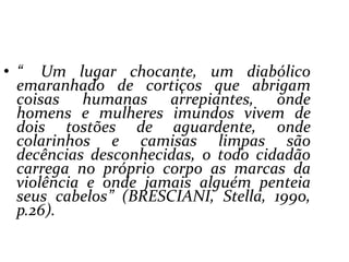 “ Um lugar chocante, um diabólico emaranhado de cortiços que abrigam coisas humanas arrepiantes, onde homens e mulheres imundos vivem de dois tostões de aguardente, onde colarinhos e camisas limpas são decências desconhecidas, o todo cidadão carrega no próprio corpo as marcas da violência e onde jamais alguém penteia seus cabelos” (BRESCIANI, Stella, 1990, p.26).