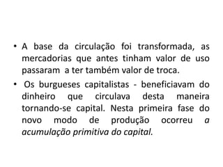 A base da circulação foi transformada, as mercadorias que antes tinham valor de uso passaram  a ter também valor de troca.Os burgueses capitalistas - beneficiavam do dinheiro que circulava desta maneira tornando-se capital. Nesta primeira fase do novo modo de produção ocorreu a acumulação primitiva do capital.