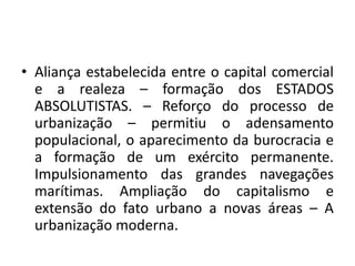 Aliança estabelecida entre o capital comercial e a realeza – formação dos ESTADOS ABSOLUTISTAS. – Reforço do processo de urbanização – permitiu o adensamento populacional, o aparecimento da burocracia e a formação de um exército permanente. Impulsionamento das grandes navegações marítimas. Ampliação do capitalismo e extensão do fato urbano a novas áreas – A urbanização moderna. 