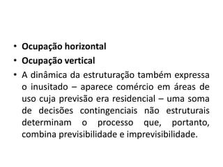 Ocupação horizontalOcupação verticalA dinâmica da estruturação também expressa o inusitado – aparece comércio em áreas de uso cuja previsão era residencial – uma soma de decisões contingenciais não estruturais determinam o processo que, portanto, combina previsibilidade e imprevisibilidade.