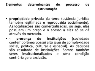 Elementos determinantes do processo de estruturaçãopropriedade privada da terra (estância jurídica também legitimada e reproduzida socialmente). As localizações são comercializadas, ou seja, elas possuem um preço e o acesso a elas só se dá através do mercado.- presença de instituições (sociedade contemporânea possui alto grau de complexidade social, política, cultural e espacial). As decisões são resultado de instituições. Somos também seres institucionalizados e uma condição contrária gera exclusão.