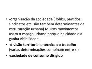 -organização da sociedade ( lobbs, partidos, sindicatos etc. são também determinantes da estruturação urbana) Muitos movimentos usam o espaço urbano porque na cidade ela ganha visibilidade.-divisão territorial e técnica do trabalho (várias determinações combinam entre si)-sociedade de consumo dirigido