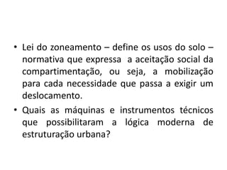 Lei do zoneamento – define os usos do solo – normativa que expressa  a aceitação social da compartimentação, ou seja, a mobilização para cada necessidade que passa a exigir um deslocamento.Quais as máquinas e instrumentos técnicos que possibilitaram a lógica moderna de estruturação urbana?
