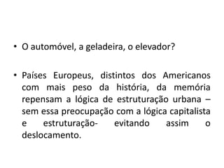 O automóvel, a geladeira, o elevador?Países Europeus, distintos dos Americanos com mais peso da história, da memória repensam a lógica de estruturação urbana – sem essa preocupação com a lógica capitalista e estruturação- evitando assim o deslocamento.