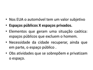 Nos EUA o automóvel tem um valor subjetivoEspaços públicos X espaços privados.Elementos que geram uma situação caótica: espaços públicos que excluem o homem.Necessidade da cidade recuperar, ainda que em parte, o espaço público .Obs atividades que se sobrepõem e privatizam o espaço.