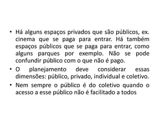 Há alguns espaços privados que são públicos, ex. cinema que se paga para entrar. Há também espaços públicos que se paga para entrar, como alguns parques por exemplo. Não se pode confundir público com o que não é pago.O planejamento deve considerar essas dimensões: público, privado, individual e coletivo.Nem sempre o público é do coletivo quando o acesso a esse público não é facilitado a todos