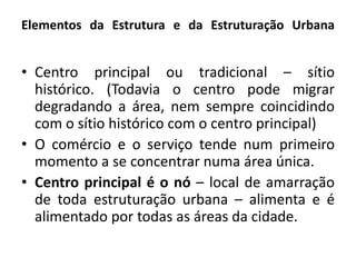 Elementos da Estrutura e da Estruturação UrbanaCentro principal ou tradicional – sítio histórico. (Todavia o centro pode migrar degradando a área, nem sempre coincidindo com o sítio histórico com o centro principal)O comércio e o serviço tende num primeiro momento a se concentrar numa área única.Centro principal é o nó – local de amarração de toda estruturação urbana – alimenta e é alimentado por todas as áreas da cidade.