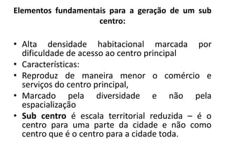 Elementos fundamentais para a geração de um sub centro:Alta densidade habitacional marcada por dificuldade de acesso ao centro principalCaracterísticas:Reproduz de maneira menor o comércio e serviços do centro principal,Marcado pela diversidade e não pela espacializaçãoSub centro é escala territorial reduzida – é o centro para uma parte da cidade e não como centro que é o centro para a cidade toda.