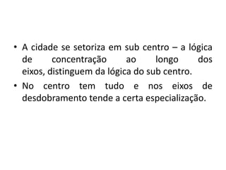 A cidade se setoriza em sub centro – a lógica de concentração ao longo dos eixos, distinguem da lógica do sub centro.No centro tem tudo e nos eixos de desdobramento tende a certa especialização.