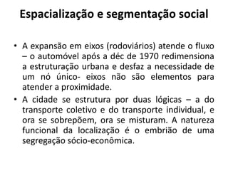 Espacialização e segmentação socialA expansão em eixos (rodoviários) atende o fluxo – o automóvel após a déc de 1970 redimensiona a estruturação urbana e desfaz a necessidade de um nó único- eixos não são elementos para atender a proximidade.A cidade se estrutura por duas lógicas – a do transporte coletivo e do transporte individual, e ora se sobrepõem, ora se misturam. A natureza funcional da localização é o embrião de uma segregação sócio-econômica.