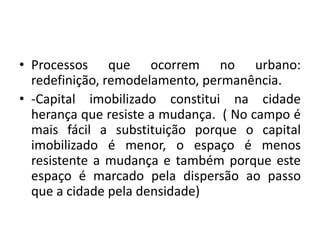 Processos que ocorrem no urbano: redefinição, remodelamento, permanência.-Capital imobilizado constitui na cidade herança que resiste a mudança.  ( No campo é mais fácil a substituição porque o capital imobilizado é menor, o espaço é menos resistente a mudança e também porque este espaço é marcado pela dispersão ao passo que a cidade pela densidade)