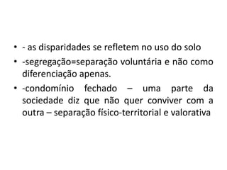 - as disparidades se refletem no uso do solo-segregação=separação voluntária e não como diferenciação apenas.-condomínio fechado – uma parte da sociedade diz que não quer conviver com a outra – separação físico-territorial e valorativa
